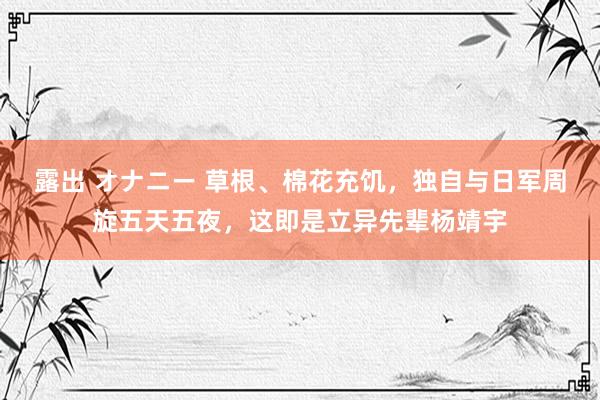 露出 オナニー 草根、棉花充饥，独自与日军周旋五天五夜，这即是立异先辈杨靖宇