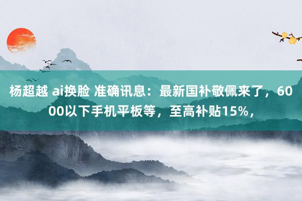 杨超越 ai换脸 准确讯息：最新国补敬佩来了，6000以下手机平板等，至高补贴15%，