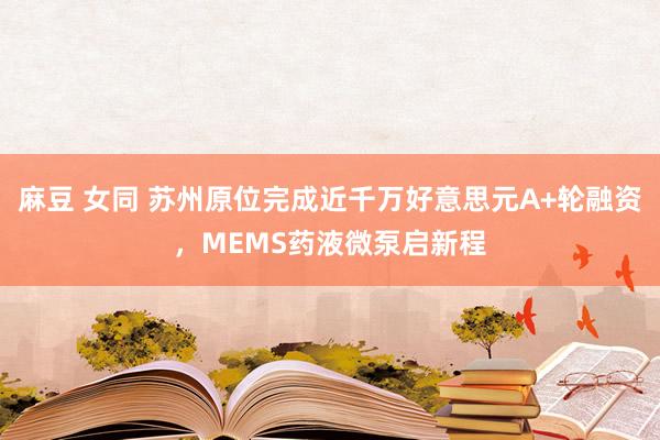 麻豆 女同 苏州原位完成近千万好意思元A+轮融资，MEMS药液微泵启新程