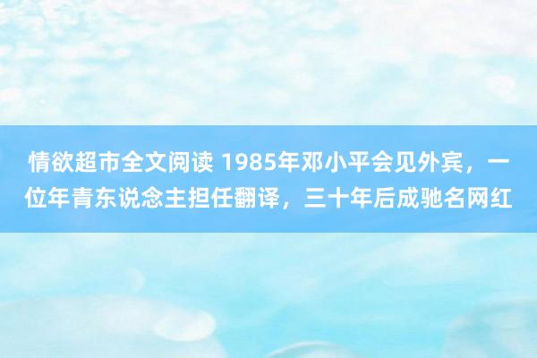 情欲超市全文阅读 1985年邓小平会见外宾，一位年青东说念主担任翻译，三十年后成驰名网红