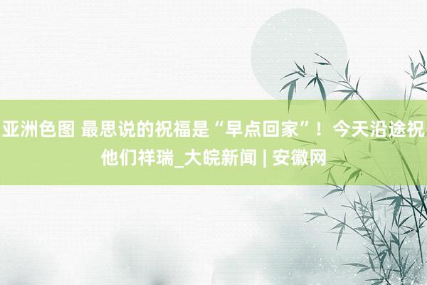 亚洲色图 最思说的祝福是“早点回家”！今天沿途祝他们祥瑞_大皖新闻 | 安徽网