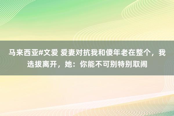 马来西亚#文爱 爱妻对抗我和傻年老在整个，我选拔离开，她：你能不可别特别取闹