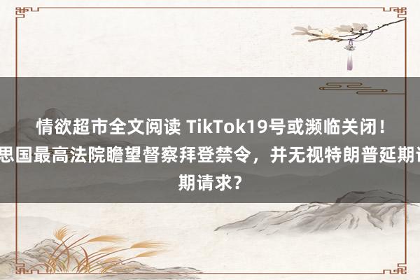 情欲超市全文阅读 TikTok19号或濒临关闭！好意思国最高法院瞻望督察拜登禁令，并无视特朗普延期请求？