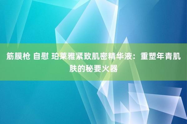 筋膜枪 自慰 珀莱雅紧致肌密精华液：重塑年青肌肤的秘要火器