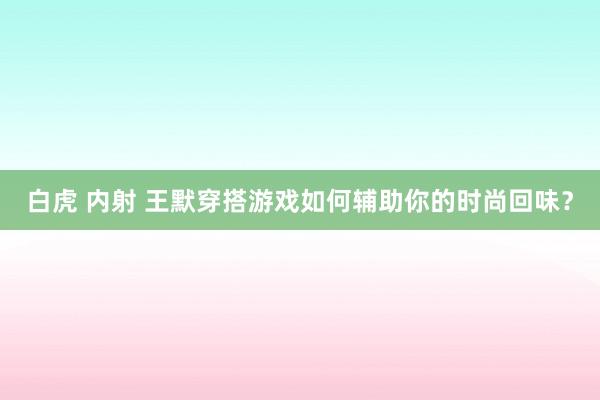 白虎 内射 王默穿搭游戏如何辅助你的时尚回味？