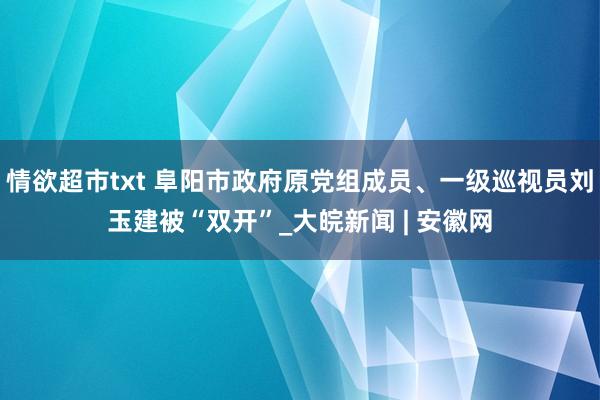 情欲超市txt 阜阳市政府原党组成员、一级巡视员刘玉建被“双开”_大皖新闻 | 安徽网