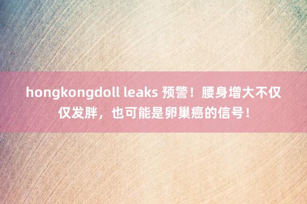 hongkongdoll leaks 预警！腰身增大不仅仅发胖，也可能是卵巢癌的信号！