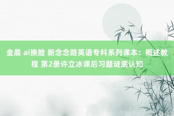 金晨 ai换脸 新念念路英语专科系列课本：概述教程 第2册许立冰课后习题谜底认知