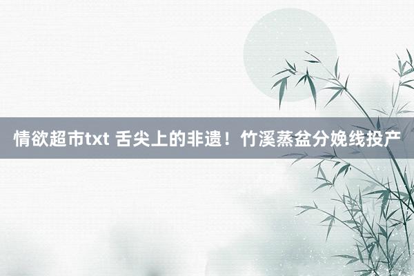 情欲超市txt 舌尖上的非遗！竹溪蒸盆分娩线投产