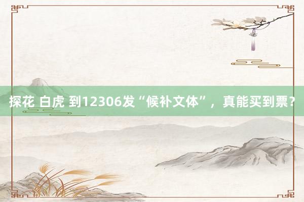 探花 白虎 到12306发“候补文体”，真能买到票？