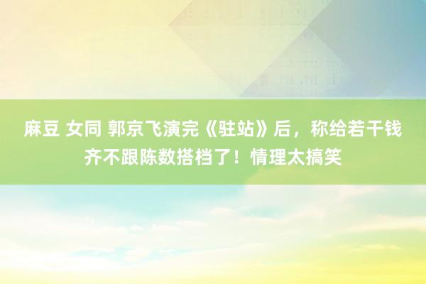 麻豆 女同 郭京飞演完《驻站》后，称给若干钱齐不跟陈数搭档了！情理太搞笑