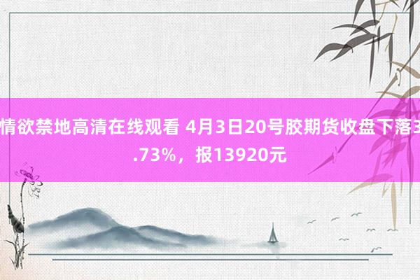 情欲禁地高清在线观看 4月3日20号胶期货收盘下落3.73%，报13920元