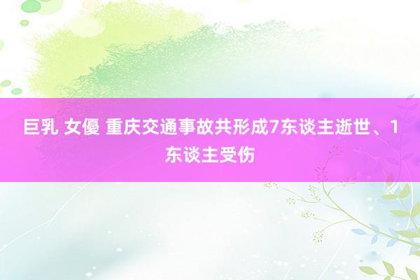 巨乳 女優 重庆交通事故共形成7东谈主逝世、1东谈主受伤