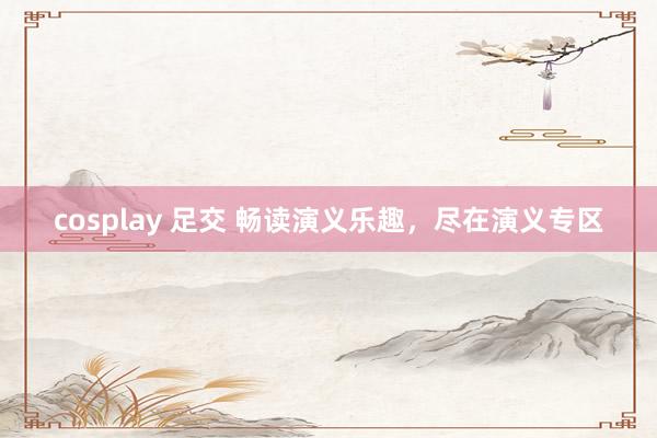cosplay 足交 畅读演义乐趣，尽在演义专区