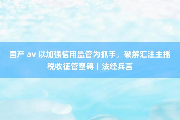 国产 av 以加强信用监管为抓手，破解汇注主播税收征管窒碍丨法经兵言