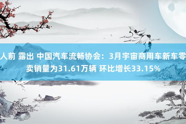 人前 露出 中国汽车流畅协会：3月宇宙商用车新车零卖销量为31.61万辆 环比增长33.15%